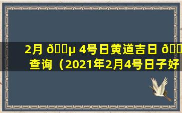 2月 🌵 4号日黄道吉日 🕷 查询（2021年2月4号日子好不好老黄历查询）